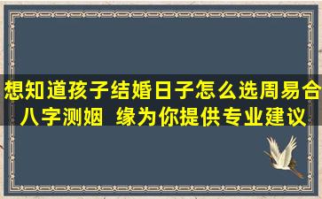 想知道孩子结婚日子怎么选周易合八字测姻  缘为你提供专业建议！